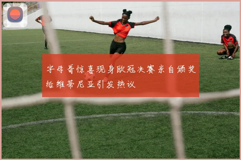 字母哥惊喜现身欧冠决赛亲自颁奖给维蒂尼亚引发热议
