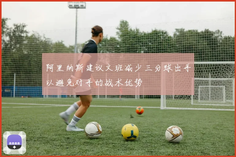 阿里纳斯建议文班减少三分球出手以避免对手的战术优势