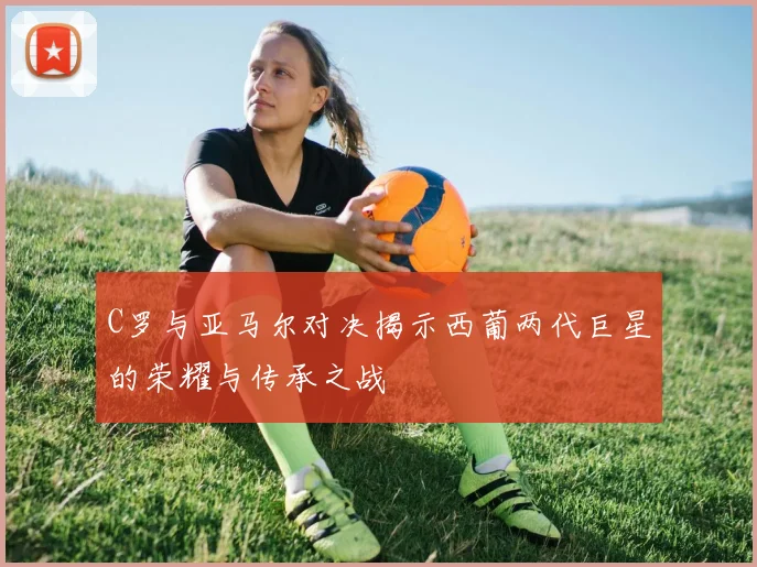C罗与亚马尔对决揭示西葡两代巨星的荣耀与传承之战