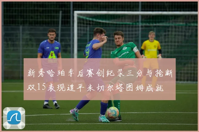 新秀哈珀季后赛创纪录三分与抢断双15表现追平米切尔塔图姆成就