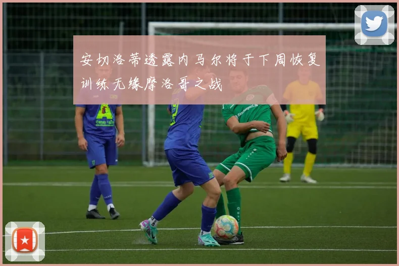 安切洛蒂透露内马尔将于下周恢复训练无缘摩洛哥之战