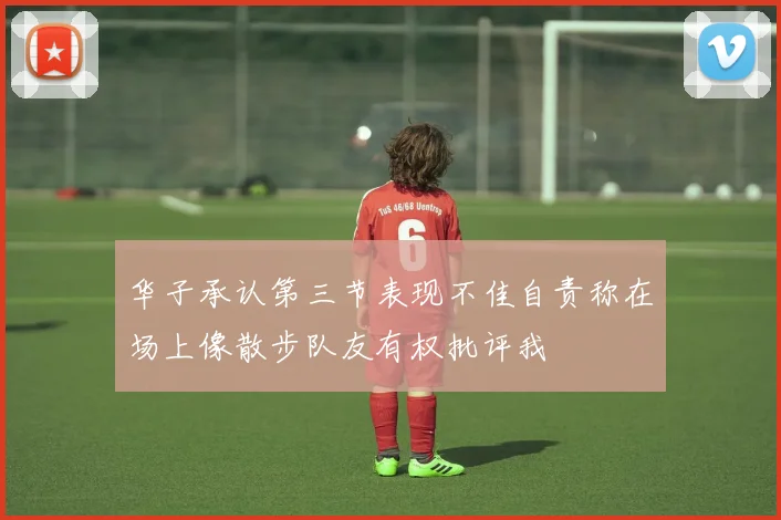 华子承认第三节表现不佳自责称在场上像散步队友有权批评我