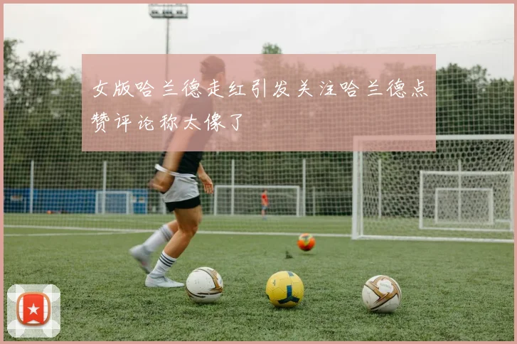 女版哈兰德走红引发关注哈兰德点赞评论称太像了