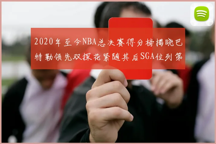 2020年至今NBA总决赛得分榜揭晓巴特勒领先双探花紧随其后SGA位列第四