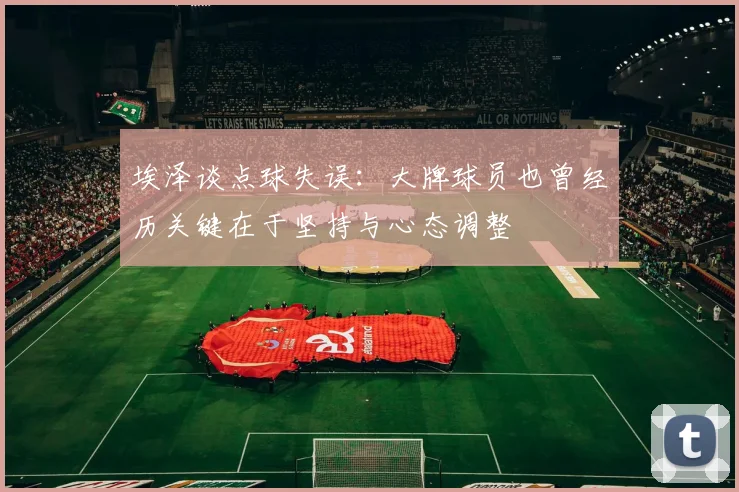 埃泽谈点球失误：大牌球员也曾经历关键在于坚持与心态调整