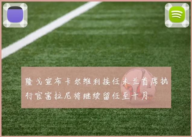 隆戈宣布卡尔维利接任米兰首席执行官富拉尼将继续留任至十月