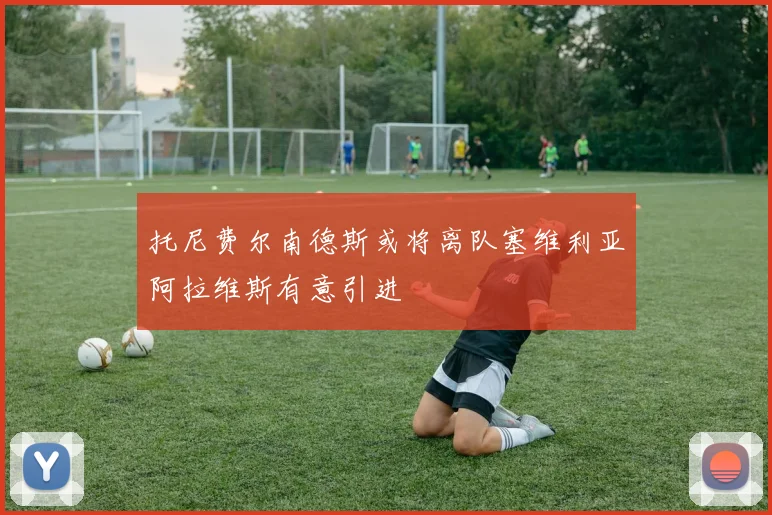 托尼费尔南德斯或将离队塞维利亚阿拉维斯有意引进