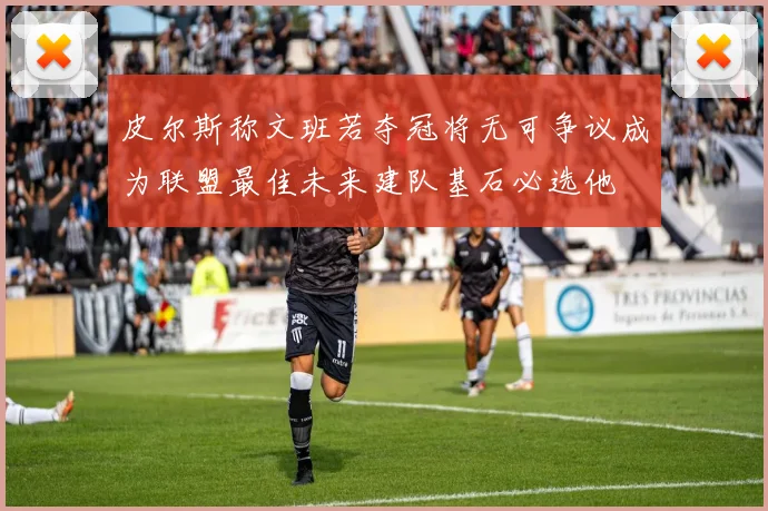 皮尔斯称文班若夺冠将无可争议成为联盟最佳未来建队基石必选他