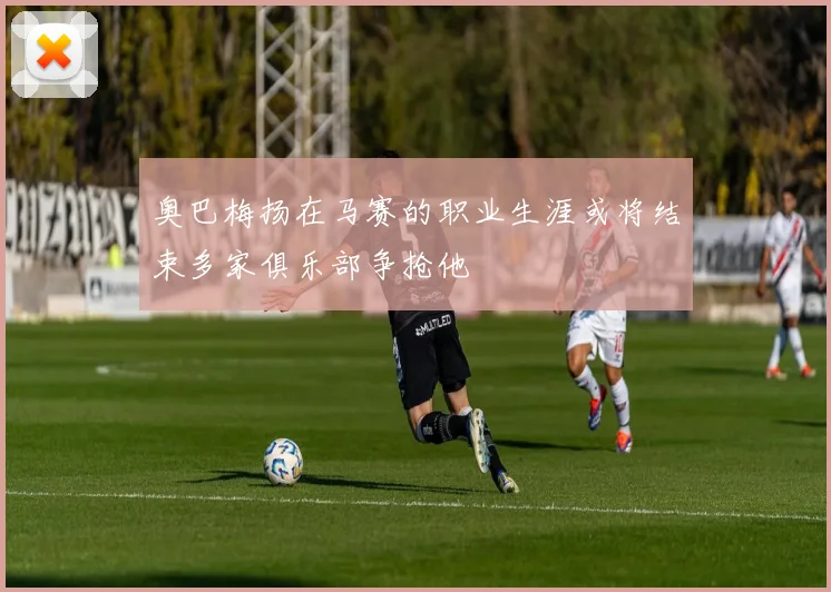 奥巴梅扬在马赛的职业生涯或将结束多家俱乐部争抢他
