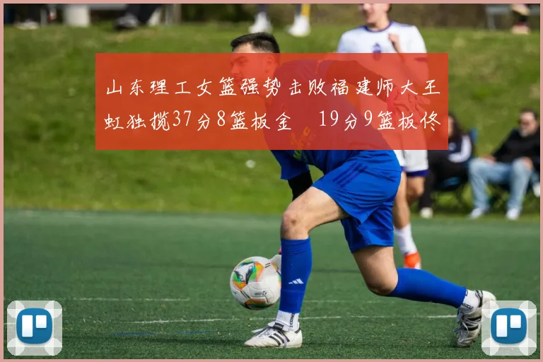 山东理工女篮强势击败福建师大王虹独揽37分8篮板金喆19分9篮板佟欣芷21分6篮板
